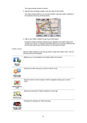 Page 5353
The map browser screen is shown. 
3. Tap the blue compass image in the top right of the screen.
The map centres itself on you current location, and any traffic incidents in 
the area are shown as small symbols.
4. Tap on any traffic incident to get more information.
A second screen is shown that gives you detailed information about the 
incident you chose. To display information about surrounding incidents use 
the left and right arrows at the bottom of this second screen.
Traffic menu
Tap the Traffic...