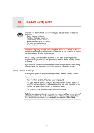 Page 54TomTom Safety Alerts18.
54
TomTom 
Safety 
AlertsThe TomTom Safety Alerts service warns you about a variety of locations 
including:
• Safety camera locations.
• Accident blackspot locations.
• Mobile safety camera locations.
• Average speed camera locations.
• Toll road camera locations.
• Traffic light camera locations.
Important: Regularly connect your navigation device to TomTom HOME to 
update the list of locations for all types of safety alerts. The locations of mobile 
cameras are sent directly to...