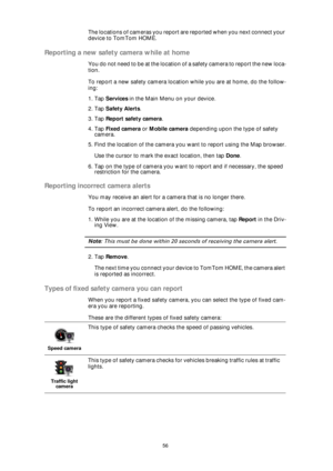 Page 5656
The locations of cameras you report are reported when you next connect your 
device to TomTom HOME.
Reporting a new safety camera while at home
Y o u  d o  n o t  n e e d  t o  b e  a t  t h e  l o c a t i o n  o f  a  s a f e t y  c a m e r a  t o  r e p o r t  t h e  n e w  l o c a -
tion.
To report a new safety camera location while you are at home, do the follow-
ing:
1. Tap Services in the Main Menu on your device.
2. Tap Safety Alerts.
3. Tap Report safety camera.
4. Tap Fixed camera or Mobile...