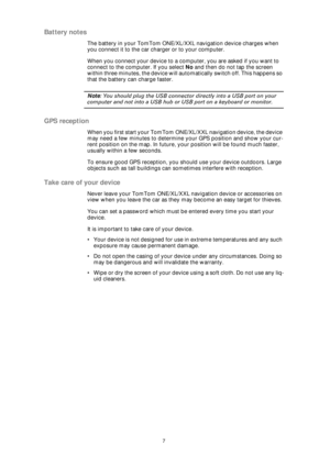 Page 77
Battery notes
The battery in your TomTom ONE/XL/XXL navigation device charges when 
you connect it to the car charger or to your computer.
When you connect your device to a computer, you are asked if you want to 
connect to the computer. If you select No and then do not tap the screen 
within three minutes, the device will automatically switch off. This happens so 
that the battery can charge faster.
Note: You should plug the USB connector directly into a USB port on your 
computer and not into a USB...