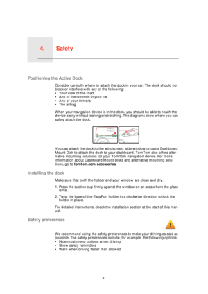 Page 8Safety4.
8
Safety
Positioning the Active Dock
Consider carefully where to attach the dock in your car. The dock should not 
block or interfere with any of the following:
• Your view of the road
• Any of the controls in your car
• Any of your mirrors
• The airbag
When your navigation device is in the dock, you should be able to reach the 
device easily without leaning or stretching. The diagrams show where you can 
safely attach the dock.
You can attach the dock to the windscreen, side window or use a...