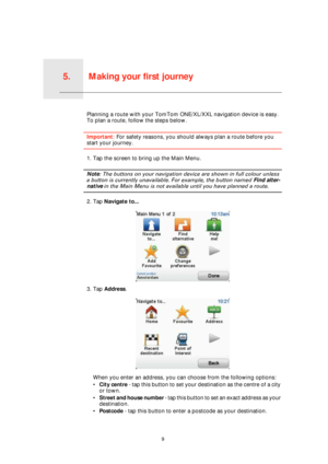 Page 9Making your first journey5.
9
Making your first journeyPlanning a route with your TomTom ONE/XL/XXL navigation device is easy. 
To plan a route, follow the steps below.
Important: For safety reasons, you should always plan a route before you 
start your journey.
1. Tap the screen to bring up the Main Menu.
Note: The buttons on your navigation device are shown in full colour unless 
a button is currently unavailable. For example, the button named Find alter-
native in the Main Menu is not available until...