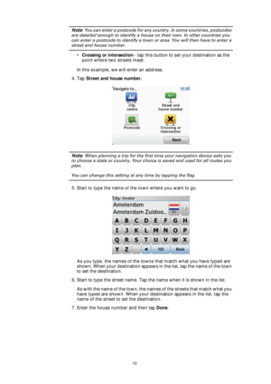Page 1010
Note: You can enter a postcode for any country. In some countries, postcodes 
are detailed enough to identify a house on their own. In other countries you 
can enter a postcode to identify a town or area. You will then have to enter a 
street and house number.
•Crossing or intersection - tap this button to set your destination as the 
point where two streets meet.
In this example, we will enter an address.
4. Tap Street and house number.
Note: When planning a trip for the first time your navigation...