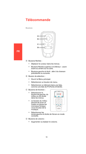 Page 12FR
Télécommande
14
Boutons
ABoutons fléchés :
• Déplacer le curseur dans les menus.
• Boutons fléchés supérieur et inférieur : zoom 
avant ou arrière sur la carte.
• Boutons gauche et droit : aller à la chanson 
précédente ou suivante.
BBouton de sélection :
• Ouvrir le Menu principal.
• Sélectionner un bouton de menu.
• Sélectionner un élément dans une liste,  
comme une liste de PI (Points dintérêt).
CBoutons de fonction :
• Sélectionner le 
bouton de gauche, du 
milieu ou de droite 
dans les menus.
•...