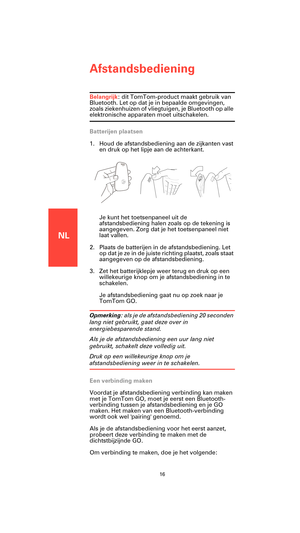 Page 14NL
Afstandsbediening
16
Afstandsbe-
dieningBelangrijk: dit TomTom-product maakt gebruik van 
Bluetooth. Let op dat je in bepaalde omgevingen, 
zoals ziekenhuizen of vliegtuigen, je Bluetooth op alle 
elektronische apparaten moet uitschakelen.
Batterijen plaatsen
1. Houd de afstandsbediening aan de zijkanten vast 
en druk op het lipje aan de achterkant.
Je kunt het toetsenpaneel uit de 
afstandsbediening halen zoals op de tekening is 
aangegeven. Zorg dat je het toetsenpaneel niet 
laat vallen.
2. Plaats...