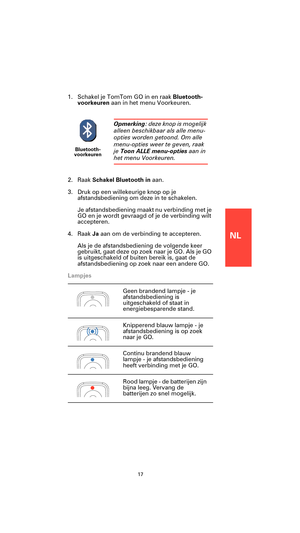 Page 15NL
17
1. Schakel je TomTom GO in en raak Bluetooth-
voorkeuren aan in het menu Voorkeuren.
2. Raak Schakel Bluetooth in aan.
3. Druk op een willekeurige knop op je 
afstandsbediening om deze in te schakelen.
Je afstandsbediening maakt nu verbinding met je 
GO en je wordt gevraagd of je de verbinding wilt 
accepteren.
4. Raak Ja aan om de verbinding te accepteren.
Als je de afstandsbediening de volgende keer 
gebruikt, gaat deze op zoek naar je GO. Als je GO 
is uitgeschakeld of buiten bereik is, gaat de...