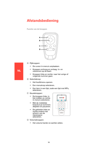 Page 16NL
Afstandsbediening
18
Functie van de knoppen
APijlknoppen:
• De cursor in menus verplaatsen.
• Knoppen omhoog en omlaag: in- en 
uitzoomen op de kaart.
• Knoppen links en rechts: naar het vorige of 
volgende nummer gaan.
BSelectieknop:
• Het hoofdmenu openen.
• Een menuknop selecteren.
• Een item in een lijst, zoals een lijst met NPs, 
selecteren.
CKeuzeknoppen:
• De knoppen links, in 
het midden en rechts 
in menus selecteren.
• Met de middelste 
knop kun je nummers 
afspelen en pauzeren.
• De...