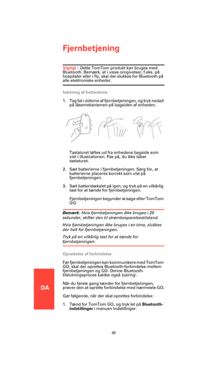 Page 26DA
Fjernbetjening
28
Fjernbetjen-
ingVigtigt : Dette TomTom produkt kan bruges med 
Bluetooth. Bemærk, at i visse omgivelser, f.eks. på 
hospitaler eller i fly, skal der slukkes for Bluetooth på 
alle elektroniske enheder.
Isætning af batterierne
1. Tag fat i siderne af fjernbetjeningen, og tryk nedad 
på låsemekanismen på bagsiden af enheden.
Tastaturet løftes ud fra enhedens bagside som 
vist i illustrationen. Pas på, du ikke taber 
tastaturet.
2. Sæt batterierne i fjernbetjeningen. Sørg for, at...