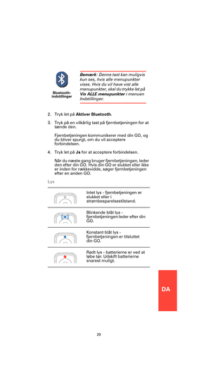 Page 27DA
29
2. Tryk let på Aktiver Bluetooth.
3. Tryk på en vilkårlig tast på fjernbetjeningen for at 
tænde den.
Fjernbetjeningen kommunikerer med din GO, og 
du bliver spurgt, om du vil acceptere 
forbindelsen.
4. Tryk let på Ja for at acceptere forbindelsen.
Når du næste gang bruger fjernbetjeningen, leder 
den efter din GO. Hvis din GO er slukket eller ikke 
er inden for rækkevidde, søger fjernbetjeningen 
efter en anden GO.
Lys
Bluetooth-
indstillinger
Bemærk: Denne tast kan muligvis 
kun ses, hvis alle...