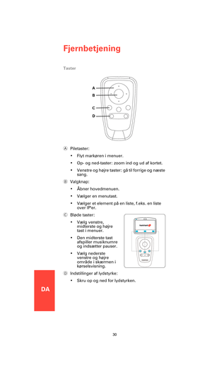 Page 28DA
Fjernbetjening
30
Taster
APiletaster:
• Flyt markøren i menuer.
• Op- og ned-taster: zoom ind og ud af kortet.
• Venstre og højre taster: gå til forrige og næste 
sang.
BValgknap:
• Åbner hovedmenuen.
• Vælger en menutast.
• Vælger et element på en liste, f.eks. en liste 
over IPer.
CBløde taster:
• Vælg venstre, 
midterste og højre 
tast i menuer.
• Den midterste tast 
afspiller musiknumre 
og indsætter pauser.
• Vælg nederste 
venstre og højre 
område i skærmen i 
kørselsvisning.
DIndstillinger af...