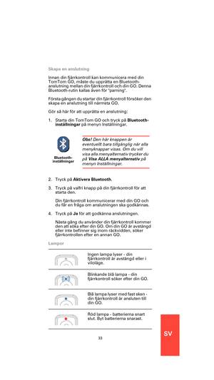 Page 31SV33
Skapa en anslutning
Innan din fjärrkontroll kan kommunicera med din 
TomTom GO, måste du upprätta en Bluetooth-
anslutning mellan din fjärrkontroll och din GO. Denna 
Bluetooth-rutin kallas även för parning.
Första gången du startar din fjärrkontroll försöker den 
skapa en anslutning till närmsta GO.
Gör så här för att upprätta en anslutning:
1. Starta din TomTom GO och tryck på Bluetooth-
inställningar på menyn Inställningar.
2. Tryck på Aktivera Bluetooth.
3. Tryck på valfri knapp på din...