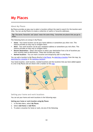 Page 101101 
 
 
 
About My Places 
My Places provides an easy way to select a location without the need to search for the location each 
time. You can use My Places to create a collection of useful or favourite addresses. 
Tip: The terms favourite and place mean the same thing - favourites are places that you go to 
often. 
The following items are always in My Places: 
 Home - Your home location can be your home address or somewhere you often visit. This 
feature provides an easy way to navigate there. 
 Work...