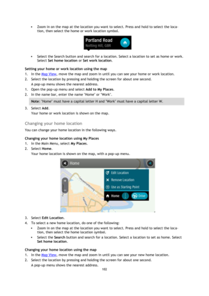 Page 102102 
 
 
 
 Zoom in on the map at the location you want to select. Press and hold to select the loca-
tion, then select the home or work location symbol. 
 
 Select the Search button and search for a location. Select a location to set as home or work. 
Select Set home location or Set work location. 
Setting your home or work location using the map 
1. In the Map View, move the map and zoom in until you can see your home or work location. 
2. Select the location by pressing and holding the screen for...
