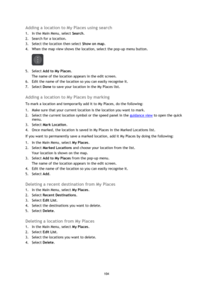 Page 104104 
 
 
 
Adding a location to My Places using search 
1. In the Main Menu, select Search. 
2. Search for a location. 
3. Select the location then select Show on map. 
4. When the map view shows the location, select the pop-up menu button. 
 
5. Select Add to My Places. 
The name of the location appears in the edit screen. 
6. Edit the name of the location so you can easily recognise it. 
7. Select Done to save your location in the My Places list.  
Adding a location to My Places by marking 
To mark a...