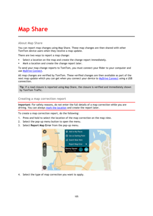 Page 105105 
 
 
 
About Map Share 
You can report map changes using Map Share. These map changes are then shared with other 
TomTom device users when they receive a map update. 
There are two ways to report a map change: 
 Select a location on the map and create the change report immediately. 
 Mark a location and create the change report later. 
To send your map change reports to TomTom, you must connect your Rider to your computer and 
use MyDrive Connect. 
All map changes are verified by TomTom. These...