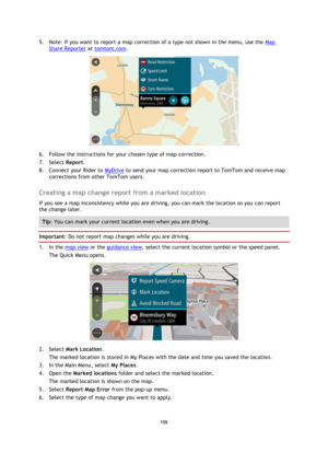 Page 106106 
 
 
 
5. Note: If you want to report a map correction of a type not shown in the menu, use the Map 
Share Reporter at tomtom.com. 
 
6. Follow the instructions for your chosen type of map correction. 
7. Select Report. 
8. Connect your Rider to MyDrive to send your map correction report to TomTom and receive map 
corrections from other TomTom users.  
Creating a map change report from a marked location 
If you see a map inconsistency while you are driving, you can mark the location so you can report...