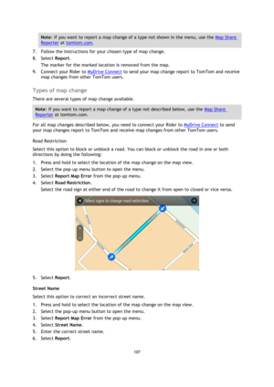 Page 107107 
 
 
 
Note: If you want to report a map change of a type not shown in the menu, use the Map Share 
Reporter at tomtom.com. 
7. Follow the instructions for your chosen type of map change. 
8. Select Report. 
The marker for the marked location is removed from the map. 
9. Connect your Rider to MyDrive Connect to send your map change report to TomTom and receive 
map changes from other TomTom users.  
Types of map change 
There are several types of map change available. 
Note: If you want to report a...