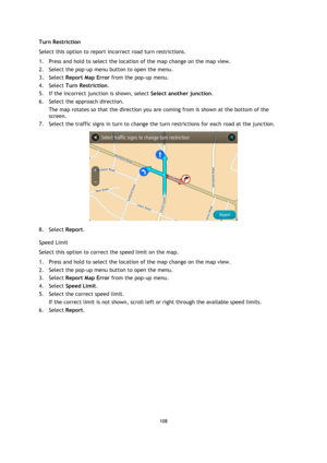Page 108108 
 
 
 
Turn Restriction 
Select this option to report incorrect road turn restrictions. 
1. Press and hold to select the location of the map change on the map view. 
2. Select the pop-up menu button to open the menu. 
3. Select Report Map Error from the pop-up menu. 
4. Select Turn Restriction. 
5. If the incorrect junction is shown, select Select another junction.  
6. Select the approach direction. 
The map rotates so that the direction you are coming from is shown at the bottom of the 
screen. 
7....