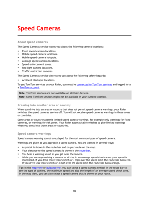 Page 109109 
 
 
 
About speed cameras 
The Speed Cameras service warns you about the following camera locations: 
 Fixed speed camera locations. 
 Mobile speed camera locations. 
 Mobile speed camera hotspots. 
 Average speed camera locations. 
 Speed enforcement zones. 
 Red light camera locations. 
 Traffic restriction cameras. 
The Speed Cameras service also warns you about the following safety hazards: 
 Accident blackspot locations. 
To get TomTom services on your Rider, you must be connected to...