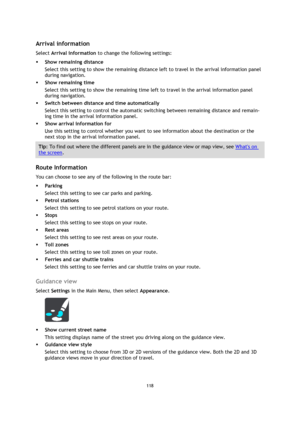 Page 118118 
 
 
 
 
Arrival information 
Select Arrival information to change the following settings: 
 Show remaining distance 
Select this setting to show the remaining distance left to travel in the arrival information panel 
during navigation.  
 Show remaining time 
Select this setting to show the remaining time left to travel in the arrival information panel 
during navigation.  
 Switch between distance and time automatically 
Select this setting to control the automatic switching between remaining...