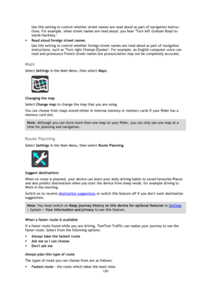 Page 120120 
 
 
 
Use this setting to control whether street names are read aloud as part of navigation instruc-
tions. For example, when street names are read aloud, you hear Turn left Graham Road to-
wards Hackney. 
 Read aloud foreign street names  
Use this setting to control whether foreign street names are read aloud as part of navigation 
instructions, such as Turn right Champs Élysées. For example, an English computer voice can 
read and pronounce French street names but pronunciation may not be...