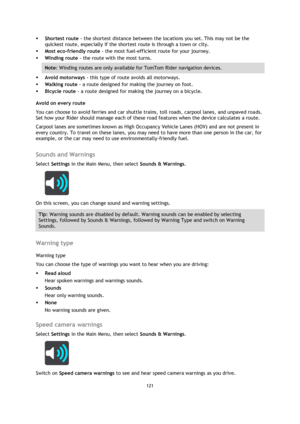 Page 121121 
 
 
 
 Shortest route - the shortest distance between the locations you set. This may not be the 
quickest route, especially if the shortest route is through a town or city.  
 Most eco-friendly route - the most fuel-efficient route for your journey.  
 Winding route - the route with the most turns. 
Note: Winding routes are only available for TomTom Rider navigation devices. 
 Avoid motorways - this type of route avoids all motorways. 
 Walking route - a route designed for making the journey...