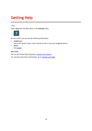 Page 125125 
 
 
 
Help 
Select Help from the Main Menu or the Settings menu. 
 
On this screen, you can see the following information: 
 Guided tour 
Select this option to get a short tutorial on how to use your navigation device. 
 About 
See System. 
More help 
You can get further help by going to tomtom.com/support.  
For warranty and privacy information, go to tomtom.com/legal. 
Getting Help  