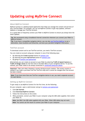Page 127127 
 
 
 
About MyDrive Connect 
MyDrive Connect is a desktop-based application that helps you manage the content and services of 
your TomTom Rider. For example, you can use MyDrive Connect to get map updates, software 
updates or manage your TomTom account. 
It is a good idea to frequently connect your Rider to MyDrive Connect to ensure you always have the 
latest updates. 
Tip: We recommend using a broadband internet connection whenever you connect your Rider to 
MyDrive Connect. 
Tip: If you have a...