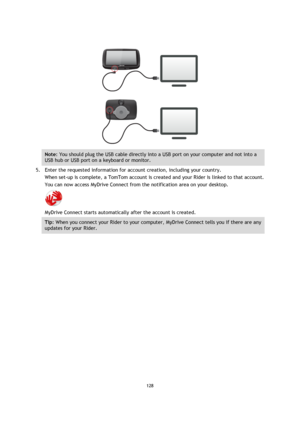 Page 128128 
 
 
 
 
 
Note: You should plug the USB cable directly into a USB port on your computer and not into a 
USB hub or USB port on a keyboard or monitor. 
5. Enter the requested information for account creation, including your country. 
When set-up is complete, a TomTom account is created and your Rider is linked to that account. 
You can now access MyDrive Connect from the notification area on your desktop. 
 
MyDrive Connect starts automatically after the account is created.  
Tip: When you connect...