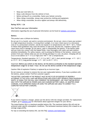 Page 130130 
 
 
 
 Keep your seat belts on. 
 Keep a safe distance from the vehicle in front. 
 Before setting off on a motorbike, fasten your helmet correctly. 
 When riding a motorbike, always wear protective clothing and equipment. 
 When riding a motorbike, be extra vigilant and always ride defensively.  
Rating: DC5V, 1.2A 
How TomTom uses your information 
Information regarding the use of personal information can be found at tomtom.com/privacy.  
Battery 
This product uses a Lithium-Ion battery.  
Do...