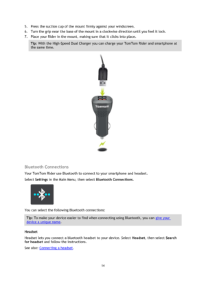 Page 1414 
 
 
 
5. Press the suction cup of the mount firmly against your windscreen.  
6. Turn the grip near the base of the mount in a clockwise direction until you feel it lock. 
7. Place your Rider in the mount, making sure that it clicks into place. 
Tip: With the High-Speed Dual Charger you can charge your TomTom Rider and smartphone at 
the same time. 
 
 
Bluetooth Connections 
Your TomTom Rider use Bluetooth to connect to your smartphone and headset. 
Select Settings in the Main Menu, then select...