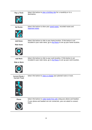 Page 1919 
 
 
 
Plan a Thrill 
 
 
Select this button to plan a thrilling ride for a roundtrip or to a 
destination. 
My Routes 
 
 
Select this button to show your saved routes, recorded routes and 
imported routes. 
Add Home 
Ride Home 
 
 
Select this button to ride to your home location. If this button is not 
included in your main menu, go to My Places to set up your home location. 
Add Work 
Ride to Work 
 
 
Select this button to ride to your work location. If this button is not 
included in your main...