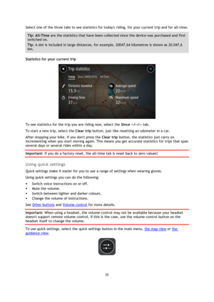 Page 2525 
 
 
 
Select one of the three tabs to see statistics for todays riding, for your current trip and for all-time.  
Tip: All-Time are the statistics that have been collected since the device was purchased and first 
switched on.  
Tip: A dot is included in large distances, for example, 20047,64 kilometres is shown as 20.047,6 
km. 
Statistics for your current trip 
 
To see statistics for the trip you are riding now, select the Since --/--/-- tab.  
To start a new trip, select the Clear trip button,...