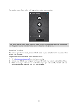 Page 2626 
 
 
 
You see the screen shown below with large buttons and a volume control: 
 
Tip: When wearing gloves, select the plus (+) and minus (-) buttons underneath the volume slider 
to change the volume, instead of trying to move the slider with gloves on. 
 
Installing Tyre Pro 
You can use Tyre Pro® to search, create and edit routes on your computer before you upload them 
to your TomTom Rider. 
To get free access to Tyre Pro®, follow the steps below: 
1. Go to tomtom.com/getstarted and select your...