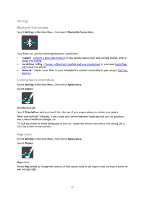 Page 2727 
 
 
 
Settings 
Bluetooth Connections 
Select Settings in the Main Menu, then select Bluetooth Connections.  
 
Your Rider can use the following Bluetooth connections: 
 Headset - Connect a Bluetooth headset to hear spoken instructions and warning sounds, and for 
hands-free calling. 
 Hands-free calling - Connect a Bluetooth headset and your smartphone so you make hands-free 
calls using your phone. 
 Network - Connect your Rider to your smartphones internet connection so you can get TomTom...