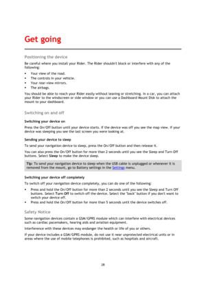 Page 2828 
 
 
 
Positioning the device 
Be careful where you install your Rider. The Rider shouldnt block or interfere with any of the 
following: 
 Your view of the road. 
 The controls in your vehicle. 
 Your rear-view mirrors. 
 The airbags. 
You should be able to reach your Rider easily without leaning or stretching. In a car, you can attach 
your Rider to the windscreen or side window or you can use a Dashboard Mount Disk to attach the 
mount to your dashboard.   
Switching on and off 
Switching your...