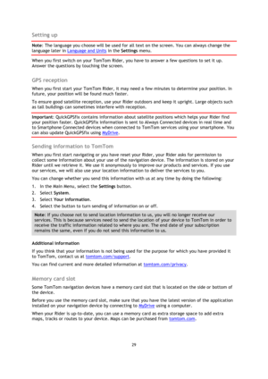 Page 2929 
 
 
 
Setting up 
Note: The language you choose will be used for all text on the screen. You can always change the 
language later in Language and Units in the Settings menu. 
When you first switch on your TomTom Rider, you have to answer a few questions to set it up. 
Answer the questions by touching the screen.  
GPS reception 
When you first start your TomTom Rider, it may need a few minutes to determine your position. In 
future, your position will be found much faster.  
To ensure good satellite...