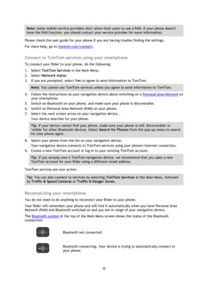 Page 3232 
 
 
 
Note: Some mobile service providers dont allow their users to use a PAN. If your phone doesnt 
have the PAN function, you should contact your service provider for more information. 
Please check the user guide for your phone if you are having trouble finding the settings. 
For more help, go to tomtom.com/connect.  
Connect to TomTom services using your smartphone 
To connect your Rider to your phone, do the following: 
1. Select TomTom Services in the Main Menu. 
2. Select Network status. 
3....