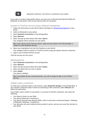 Page 3333 
 
 
 
 Bluetooth connected. Your device is connected to your phone. 
If you want to connect using another phone, you must turn on Personal Area Network (PAN) and 
Bluetooth on that phone, then let your device search for the phone.  
Connect to TomTom services using a different smartphone 
1. Follow the instructions on your device about switching on a Personal Area Network on your 
phone. 
2. Switch on Bluetooth on your phone. 
3. Select Bluetooth Connections in the Settings Menu. 
4. Select Network....