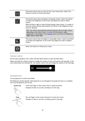 Page 4040 
 
 
 
 
 
This button shows that you will not hear voice instructions. Select this 
button to switch on voice instructions. 
 
 
This button shows that the display is using day colours. Select the button 
to reduce the brightness of the screen and display the map in darker 
colours. 
When driving at night or when driving through a dark tunnel, it is easier to 
view the screen and less distracting for the driver if the brightness of the 
screen is dimmed. 
Tip: Your device automatically switches...