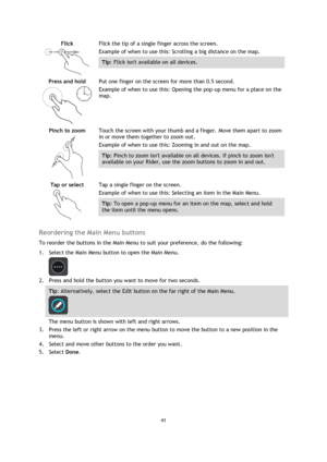 Page 4141 
 
 
 
Flick 
  
Flick the tip of a single finger across the screen. 
Example of when to use this: Scrolling a big distance on the map. 
Tip: Flick isnt available on all devices.  
Press and hold 
  
Put one finger on the screen for more than 0.5 second. 
Example of when to use this: Opening the pop-up menu for a place on the 
map.  
Pinch to zoom 
  
Touch the screen with your thumb and a finger. Move them apart to zoom 
in or move them together to zoom out. 
Example of when to use this: Zooming in...