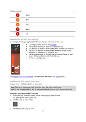Page 4646 
 
 
 
Weather symbols: 
 Wind 
 Rain 
 Fog 
 Snow 
 Ice 
 
Approaching a traffic jam warning 
A warning is given as you approach a traffic jam. You are warned in several ways: 
 
 
 
 A warning symbol is shown in the route bar. 
 The route bar zooms in to the start of the traffic jam. 
 Your distance to the start of the traffic jam is shown in the route bar. 
 The colour of the road on the route bar changes to orange or red, 
depending on the severity of the traffic jam. 
 The background colour...