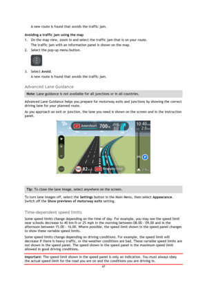 Page 4747 
 
 
 
A new route is found that avoids the traffic jam. 
Avoiding a traffic jam using the map 
1. On the map view, zoom in and select the traffic jam that is on your route. 
The traffic jam with an information panel is shown on the map. 
2. Select the pop-up menu button. 
 
3. Select Avoid. 
A new route is found that avoids the traffic jam.  
Advanced Lane Guidance 
Note: Lane guidance is not available for all junctions or in all countries. 
Advanced Lane Guidance helps you prepare for motorway exits...