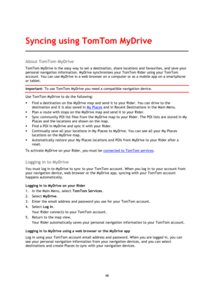 Page 4848 
 
 
 
About TomTom MyDrive 
TomTom MyDrive is the easy way to set a destination, share locations and favourites, and save your 
personal navigation information. MyDrive synchronises your TomTom Rider using your TomTom 
account. You can use MyDrive in a web browser on a computer or as a mobile app on a smartphone 
or tablet. 
Important: To use TomTom MyDrive you need a compatible navigation device. 
Use TomTom MyDrive to do the following: 
 Find a destination on the MyDrive map and send it to your...