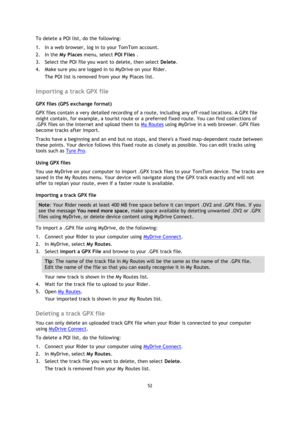 Page 5252 
 
 
 
To delete a POI list, do the following: 
1. In a web browser, log in to your TomTom account. 
2. In the My Places menu, select POI Files . 
3. Select the POI file you want to delete, then select Delete. 
4. Make sure you are logged in to MyDrive on your Rider. 
The POI list is removed from your My Places list.  
Importing a track GPX file 
GPX files (GPS exchange format) 
GPX files contain a very detailed recording of a route, including any off-road locations. A GPX file 
might contain, for...