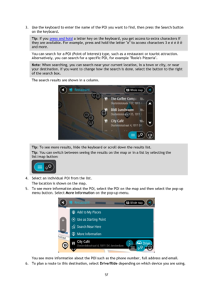 Page 5757 
 
 
 
3. Use the keyboard to enter the name of the POI you want to find, then press the Search button 
on the keyboard. 
Tip: If you press and hold a letter key on the keyboard, you get access to extra characters if 
they are available. For example, press and hold the letter e to access characters 3 e è é ê ë 
and more. 
You can search for a POI (Point of Interest) type, such as a restaurant or tourist attraction. 
Alternatively, you can search for a specific POI, for example Rosies Pizzeria. 
Note:...