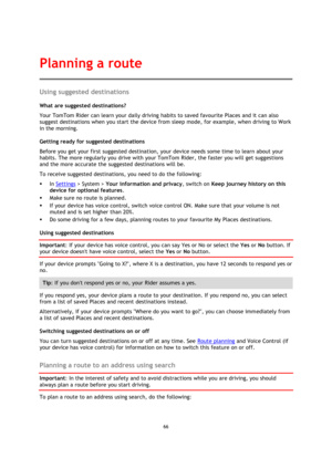 Page 6666 
 
 
 
Using suggested destinations 
What are suggested destinations? 
Your TomTom Rider can learn your daily driving habits to saved favourite Places and it can also 
suggest destinations when you start the device from sleep mode, for example, when driving to Work 
in the morning. 
Getting ready for suggested destinations 
Before you get your first suggested destination, your device needs some time to learn about your 
habits. The more regularly you drive with your TomTom Rider, the faster you will...
