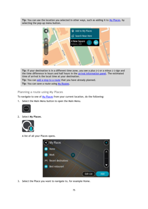 Page 7575 
 
 
 
Tip: You can use the location you selected in other ways, such as adding it to My Places, by 
selecting the pop-up menu button. 
 
Tip: If your destination is in a different time zone, you see a plus (+) or a minus (-) sign and 
the time difference in hours and half hours in the arrival information panel. The estimated 
time of arrival is the local time at your destination. 
Tip: You can add a stop to a route that you have already planned. 
Tip: You can save a route using My Routes. 
 
Planning...