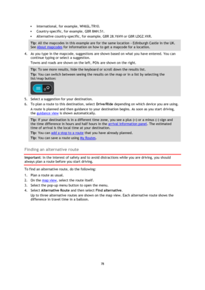 Page 7878 
 
 
 
 International, for example, WH6SL.TR10.  
 Country-specific, for example, GBR 8MH.51. 
 Alternative country-specific, for example, GBR 28.Y6VH or GBR LDGZ.VXR. 
Tip: All the mapcodes in this example are for the same location - Edinburgh Castle in the UK. 
See About mapcodes for information on how to get a mapcode for a location.  
4. As you type in the mapcode, suggestions are shown based on what you have entered. You can 
continue typing or select a suggestion. 
Towns and roads are shown...