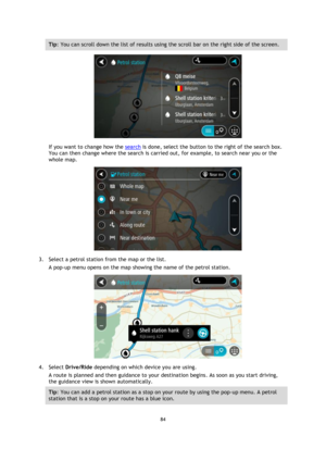 Page 8484 
 
 
 
Tip: You can scroll down the list of results using the scroll bar on the right side of the screen. 
 
If you want to change how the search is done, select the button to the right of the search box. 
You can then change where the search is carried out, for example, to search near you or the 
whole map.  
 
3. Select a petrol station from the map or the list. 
A pop-up menu opens on the map showing the name of the petrol station. 
 
4. Select Drive/Ride depending on which device you are using. 
A...